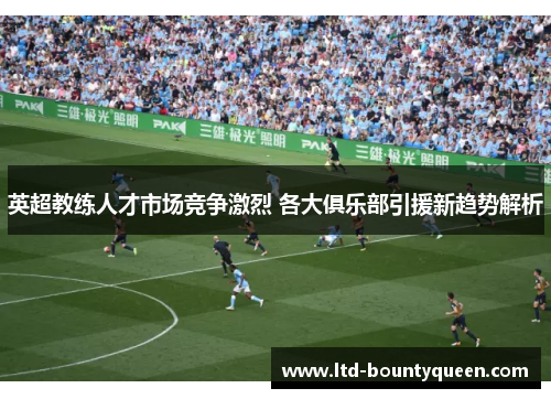 英超教练人才市场竞争激烈 各大俱乐部引援新趋势解析