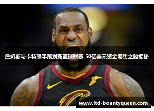 詹姆斯与卡特联手策划新篮球联赛 50亿美元资金筹集之路揭秘