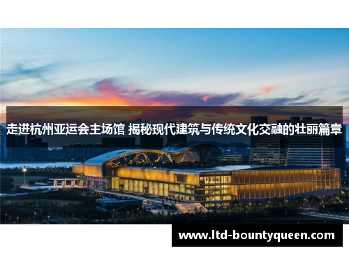 走进杭州亚运会主场馆 揭秘现代建筑与传统文化交融的壮丽篇章