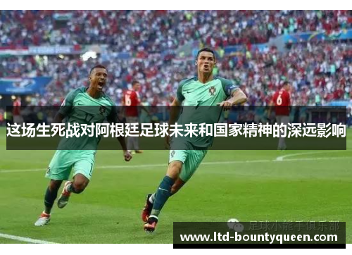 这场生死战对阿根廷足球未来和国家精神的深远影响