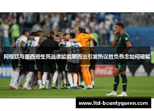 阿根廷与墨西哥生死战谁能脱颖而出引发热议胜负悬念如何破解