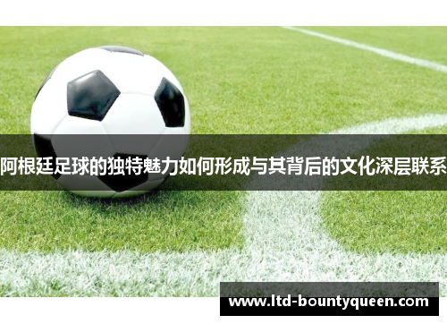 阿根廷足球的独特魅力如何形成与其背后的文化深层联系