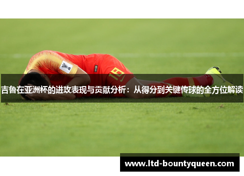吉鲁在亚洲杯的进攻表现与贡献分析：从得分到关键传球的全方位解读