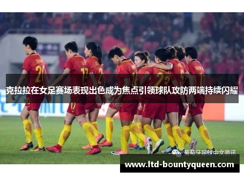 克拉拉在女足赛场表现出色成为焦点引领球队攻防两端持续闪耀