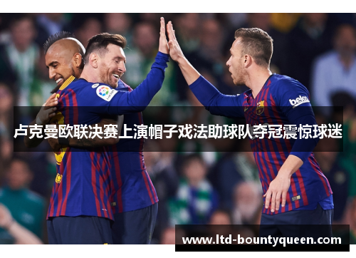 卢克曼欧联决赛上演帽子戏法助球队夺冠震惊球迷