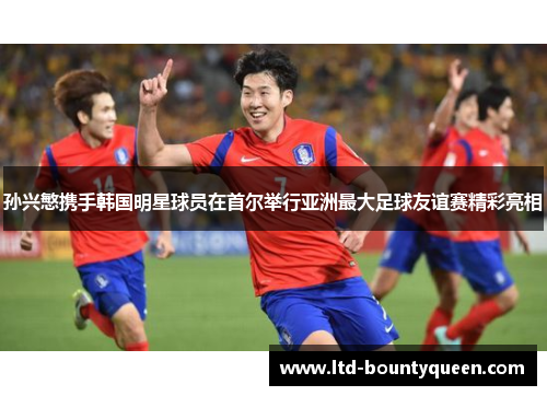 孙兴慜携手韩国明星球员在首尔举行亚洲最大足球友谊赛精彩亮相