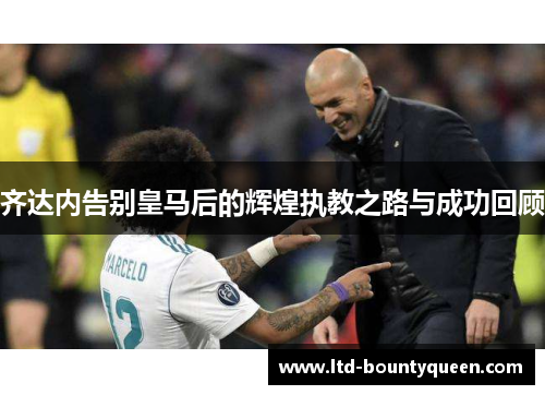 齐达内告别皇马后的辉煌执教之路与成功回顾